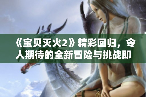 《宝贝灭火2》精彩回归，令人期待的全新冒险与挑战即将展开！