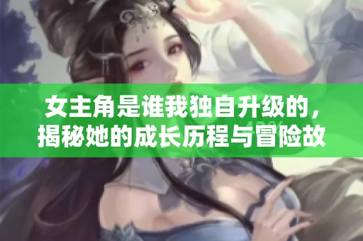女主角是谁我独自升级的，揭秘她的成长历程与冒险故事