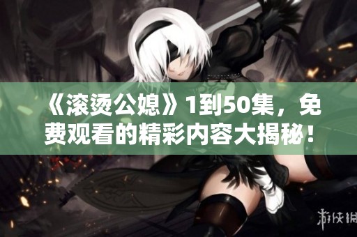 《滚烫公媳》1到50集，免费观看的精彩内容大揭秘！