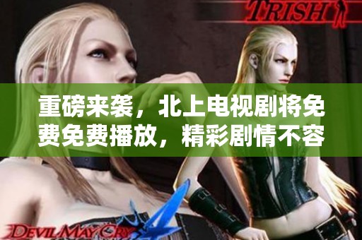 重磅来袭，北上电视剧将免费免费播放，精彩剧情不容错过！