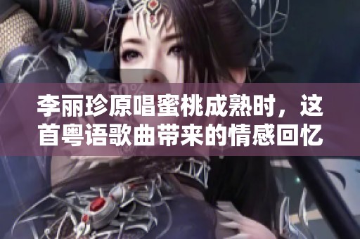 李丽珍原唱蜜桃成熟时，这首粤语歌曲带来的情感回忆真是难以忘怀