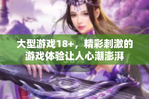 大型游戏18+，精彩刺激的游戏体验让人心潮澎湃