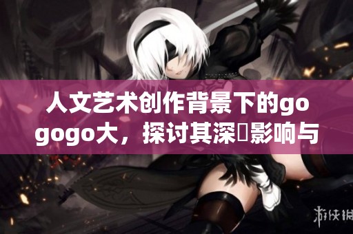 人文艺术创作背景下的gogogo大，探讨其深遠影响与启示