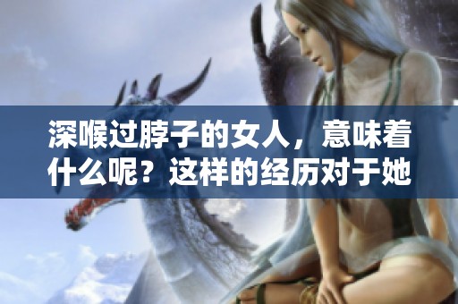 深喉过脖子的女人，意味着什么呢？这样的经历对于她们来说代表着什么。