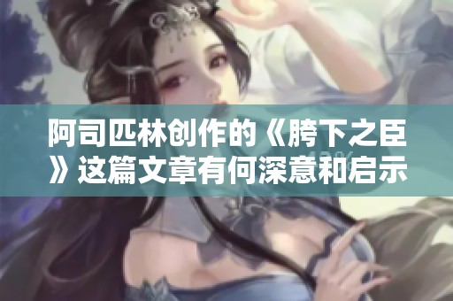 阿司匹林创作的《胯下之臣》这篇文章有何深意和启示呢
