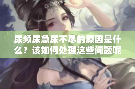 尿频尿急尿不尽的原因是什么？该如何处理这些问题呢？