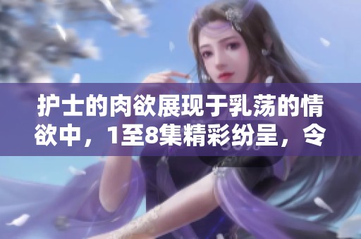 护士的肉欲展现于乳荡的情欲中，1至8集精彩纷呈，令人心跳加速
