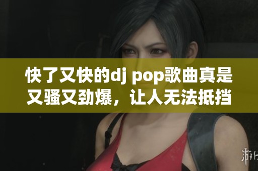 快了又快的dj pop歌曲真是又骚又劲爆，让人无法抵挡的旋律盛宴！