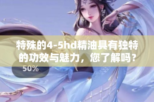 特殊的4-5hd精油具有独特的功效与魅力，您了解吗？