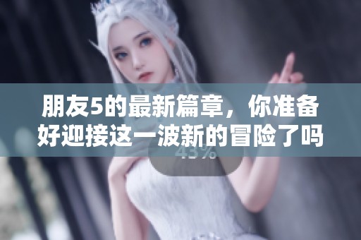 朋友5的最新篇章，你准备好迎接这一波新的冒险了吗