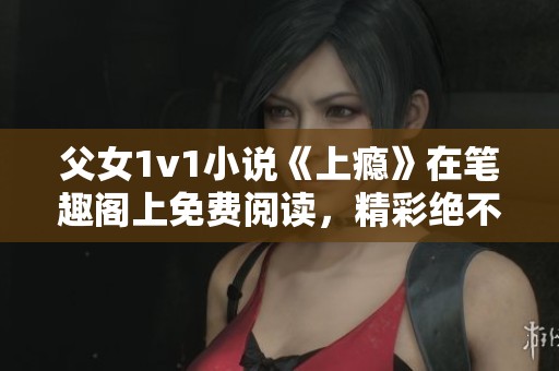 父女1v1小说《上瘾》在笔趣阁上免费阅读，精彩绝不可错过