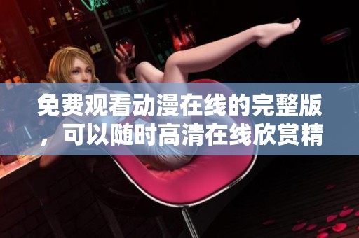 免费观看动漫在线的完整版，可以随时高清在线欣赏精彩内容。