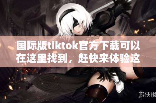 国际版tiktok官方下载可以在这里找到，赶快来体验这款热门应用吧！