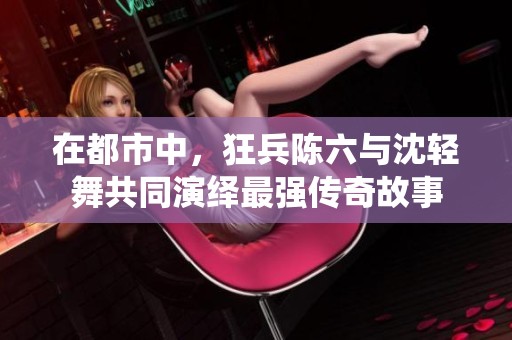 在都市中，狂兵陈六与沈轻舞共同演绎最强传奇故事