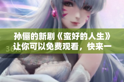 孙俪的新剧《蛮好的人生》让你可以免费观看，快来一起体验吧！