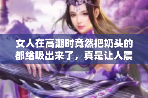 女人在高潮时竟然把奶头的都给吸出来了，真是让人震惊不已