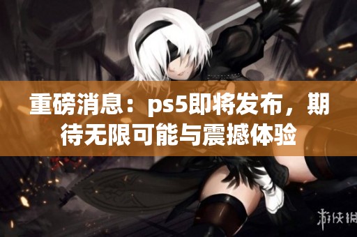 重磅消息：ps5即将发布，期待无限可能与震撼体验