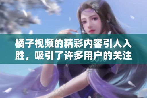 橘子视频的精彩内容引人入胜，吸引了许多用户的关注与喜爱。