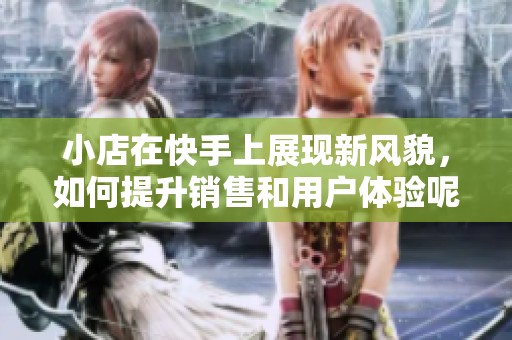 小店在快手上展现新风貌，如何提升销售和用户体验呢