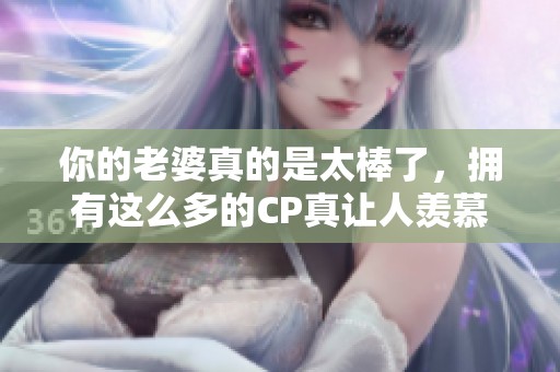 你的老婆真的是太棒了，拥有这么多的CP真让人羡慕