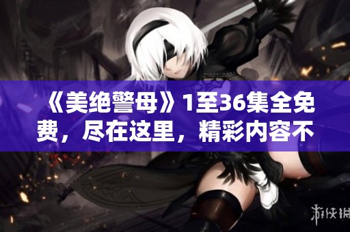 《美绝警母》1至36集全免费，尽在这里，精彩内容不容错过！