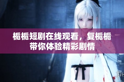 栀栀短剧在线观看，复栀栀带你体验精彩剧情