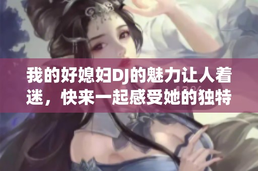 我的好媳妇DJ的魅力让人着迷，快来一起感受她的独特风采吧！