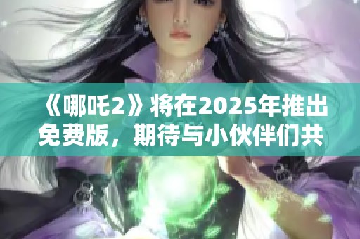 《哪吒2》将在2025年推出免费版，期待与小伙伴们共享精彩时刻