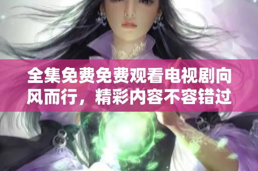 全集免费免费观看电视剧向风而行，精彩内容不容错过！