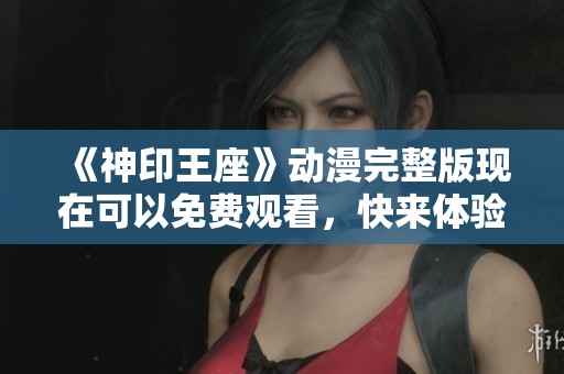 《神印王座》动漫完整版现在可以免费观看，快来体验精彩的剧情！