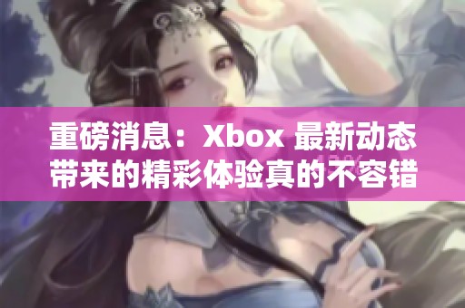 重磅消息：Xbox 最新动态带来的精彩体验真的不容错过！