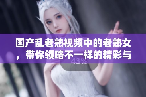 国产乱老熟视频中的老熟女，带你领略不一样的精彩与魅力