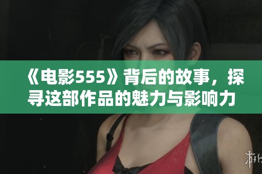 《电影555》背后的故事，探寻这部作品的魅力与影响力