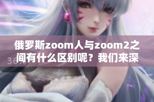 俄罗斯zoom人与zoom2之间有什么区别呢？我们来深入了解一下。