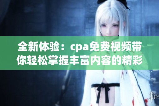 全新体验：cpa免费视频带你轻松掌握丰富内容的精彩！
