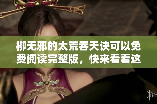 柳无邪的太荒吞天诀可以免费阅读完整版，快来看看这部精彩小说吧