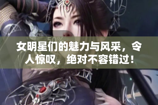 女明星们的魅力与风采，令人惊叹，绝对不容错过！