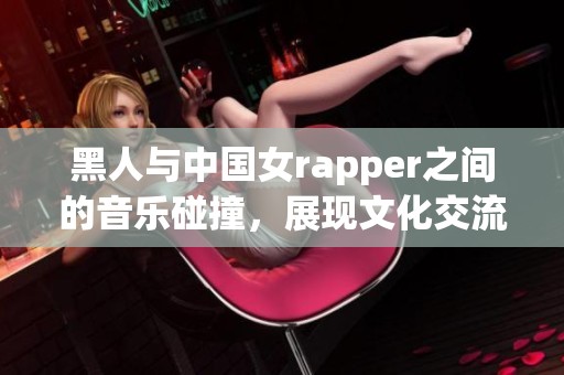 黑人与中国女rapper之间的音乐碰撞，展现文化交流的新可能性