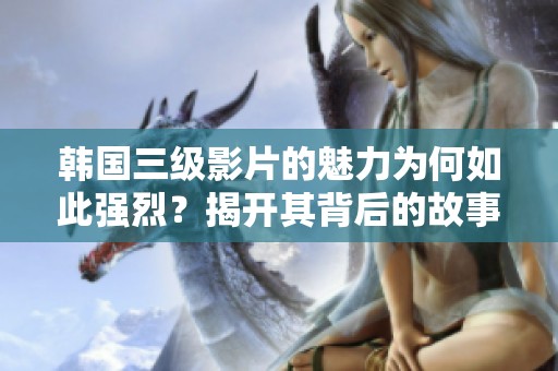 韩国三级影片的魅力为何如此强烈？揭开其背后的故事与文化影响。