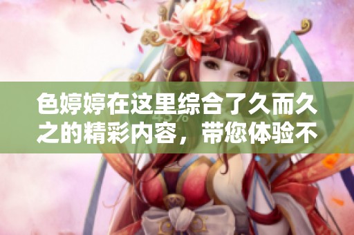 色**在这里综合了久而久之的精彩内容，带您体验不同的视角和感受