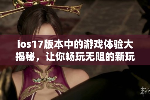 ios17版本中的游戏体验大揭秘，让你畅玩无阻的新玩法尽在掌握之中