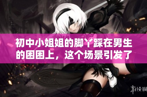 初中小姐姐的脚丫踩在男生的困困上，这个场景引发了大家的关注