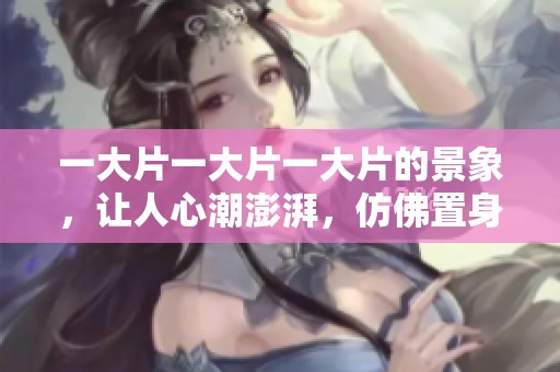 一大片一大片一大片的景象，让人心潮澎湃，仿佛置身于满满的美好之中。