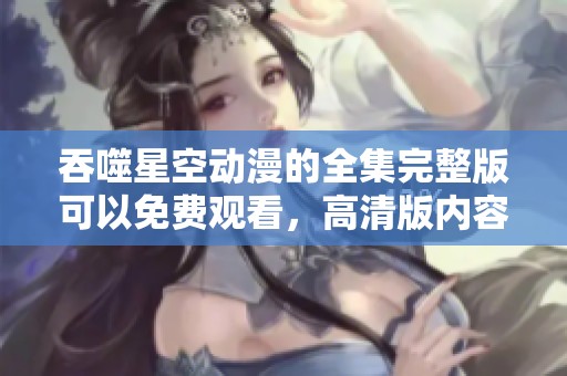 吞噬星空动漫的全集完整版可以免费观看，高清版内容尽在其中！