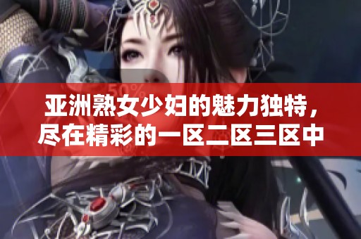亚洲熟女少妇的魅力独特，尽在精彩的一区二区三区中呈现