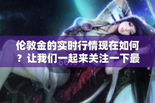 伦敦金的实时行情现在如何？让我们一起来关注一下最新动态。