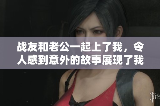 战友和老公一起上了我，令人感到意外的故事展现了我们的复杂关系