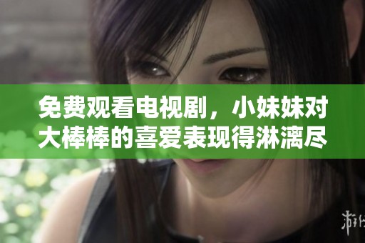 免费观看电视剧，小妹妹对大棒棒的喜爱表现得淋漓尽致