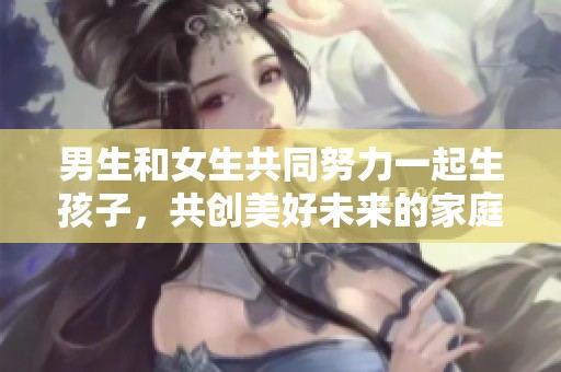 男生和女生共同努力一起生孩子，共创美好未来的家庭生活