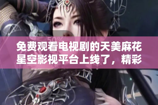 免费观看电视剧的天美麻花星空影视平台上线了，精彩内容任你畅享